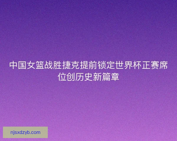 中国女篮战胜捷克提前锁定世界杯正赛席位创历史新篇章