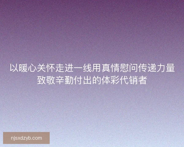 以暖心关怀走进一线用真情慰问传递力量致敬辛勤付出的体彩代销者
