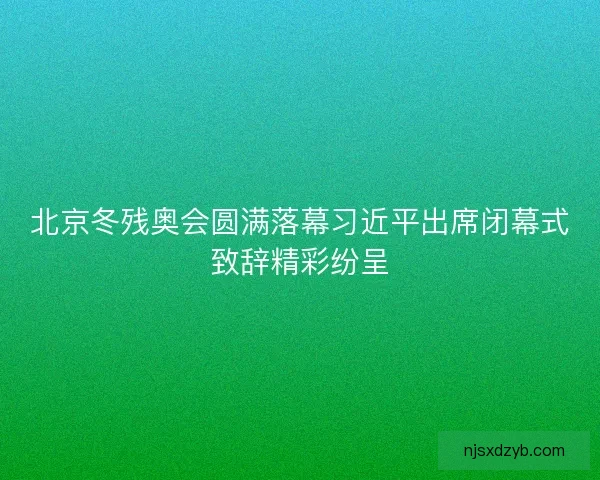 北京冬残奥会圆满落幕习近平出席闭幕式致辞精彩纷呈
