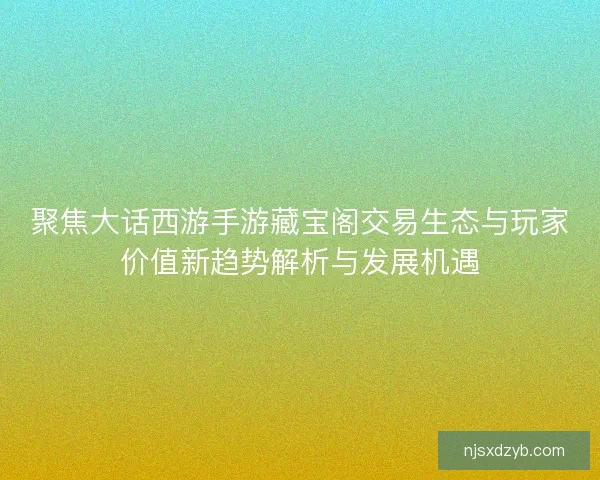 聚焦大话西游手游藏宝阁交易生态与玩家价值新趋势解析与发展机遇