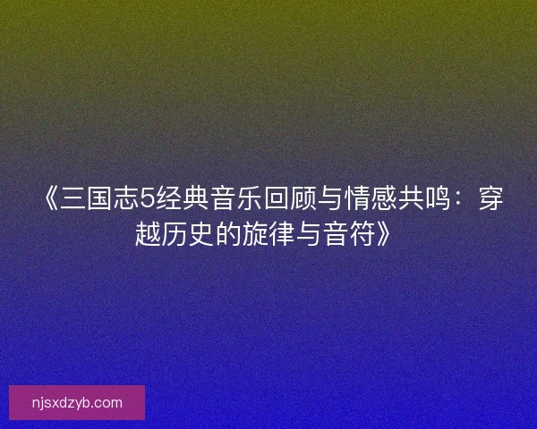 《三国志5经典音乐回顾与情感共鸣：穿越历史的旋律与音符》