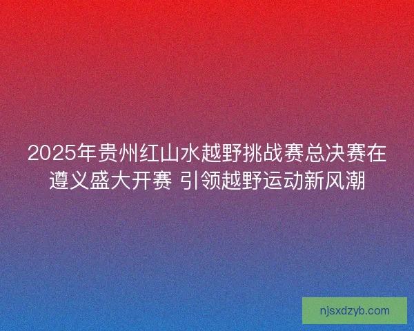 2025年贵州红山水越野挑战赛总决赛在遵义盛大开赛 引领越野运动新风潮