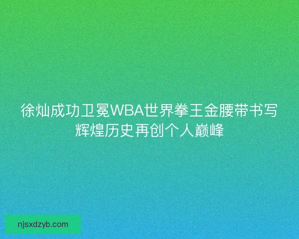 徐灿成功卫冕WBA世界拳王金腰带书写辉煌历史再创个人巅峰
