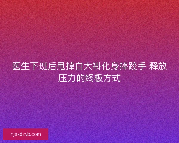 医生下班后甩掉白大褂化身摔跤手 释放压力的终极方式