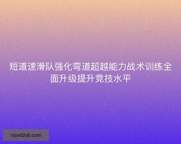 短道速滑队强化弯道超越能力战术训练全面升级提升竞技水平 短道速滑队强化弯道超越能力战术训练全面升级提升竞技水平