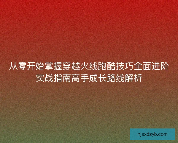 从零开始掌握穿越火线跑酷技巧全面进阶实战指南高手成长路线解析
