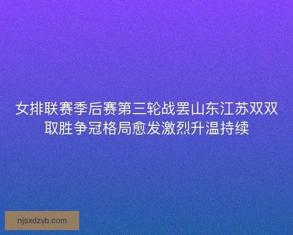 女排联赛季后赛第三轮战罢山东江苏双双取胜争冠格局愈发激烈升温持续