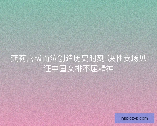 龚莉喜极而泣创造历史时刻 决胜赛场见证中国女排不屈精神